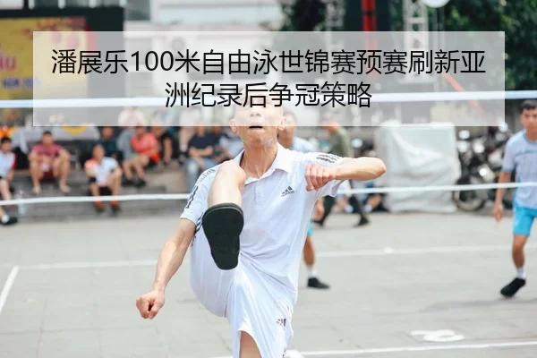 潘展乐100米自由泳世锦赛预赛刷新亚洲纪录后争冠策略